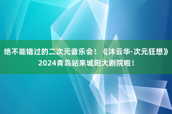 绝不能错过的二次元音乐会！《沐云华·次元狂想》2024青岛站来城阳大剧院啦！