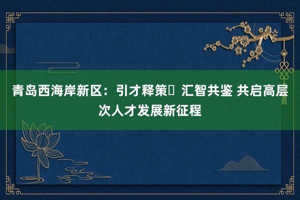 青岛西海岸新区：引才释策・汇智共鉴 共启高层次人才发展新征程