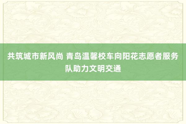 共筑城市新风尚 青岛温馨校车向阳花志愿者服务队助力文明交通