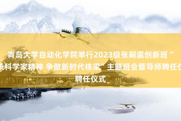 青岛大学自动化学院举行2023级张嗣瀛创新班“传承科学家精神 争做新时代栋梁”主题班会暨导师聘任仪式