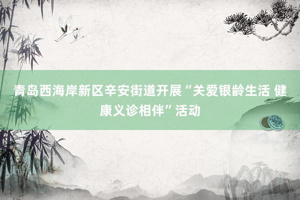 青岛西海岸新区辛安街道开展“关爱银龄生活 健康义诊相伴”活动