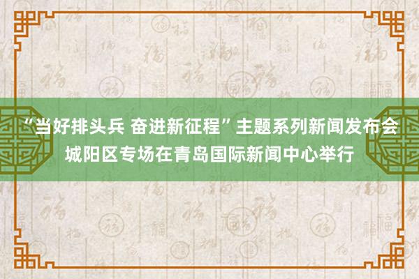 “当好排头兵 奋进新征程”主题系列新闻发布会城阳区专场在青岛国际新闻中心举行