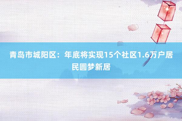 青岛市城阳区：年底将实现15个社区1.6万户居民圆梦新居