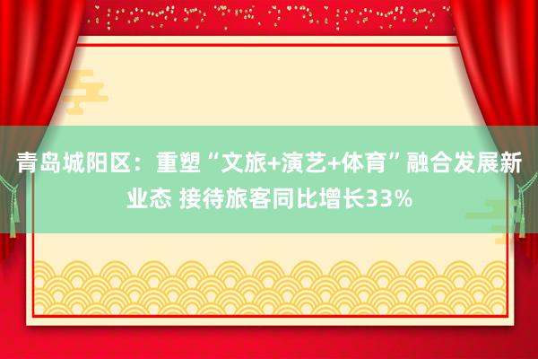 青岛城阳区：重塑“文旅+演艺+体育”融合发展新业态 接待旅客同比增长33%