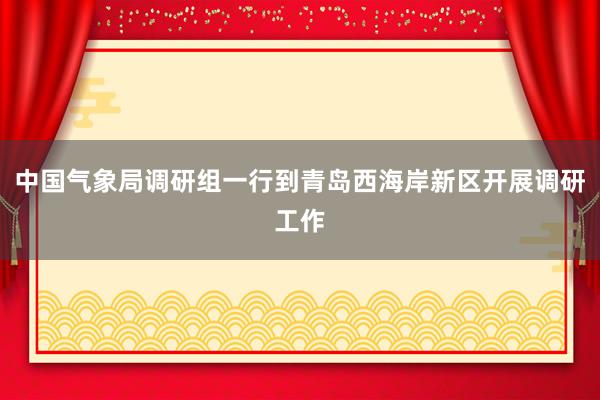 中国气象局调研组一行到青岛西海岸新区开展调研工作