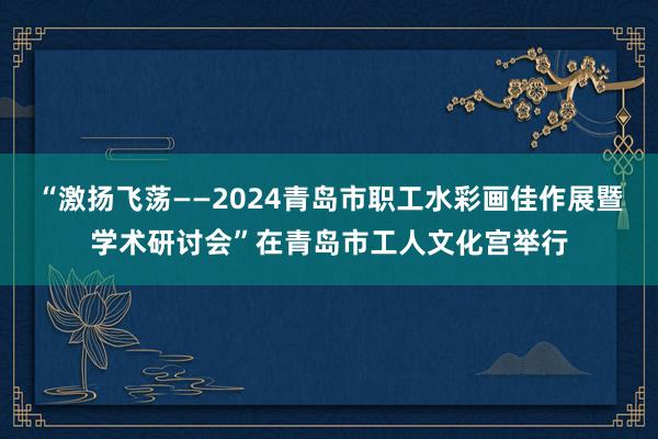 “激扬飞荡——2024青岛市职工水彩画佳作展暨学术研讨会”在青岛市工人文化宫举行