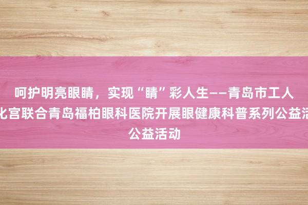 呵护明亮眼睛，实现“睛”彩人生——青岛市工人文化宫联合青岛福柏眼科医院开展眼健康科普系列公益活动