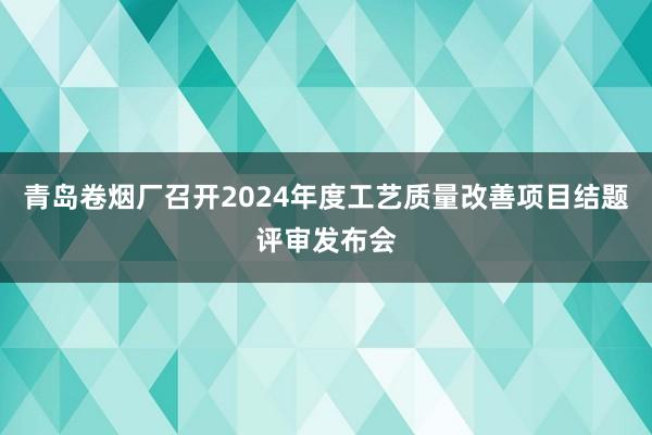 青岛卷烟厂召开2024年度工艺质量改善项目结题评审发布会