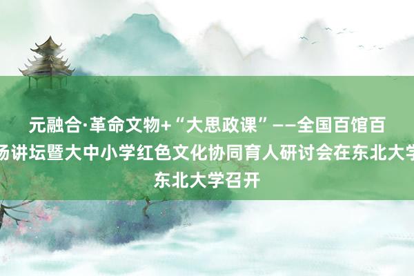 元融合·革命文物+“大思政课”——全国百馆百校百场讲坛暨大中小学红色文化协同育人研讨会在东北大学召开