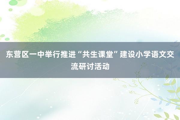 东营区一中举行推进“共生课堂”建设小学语文交流研讨活动