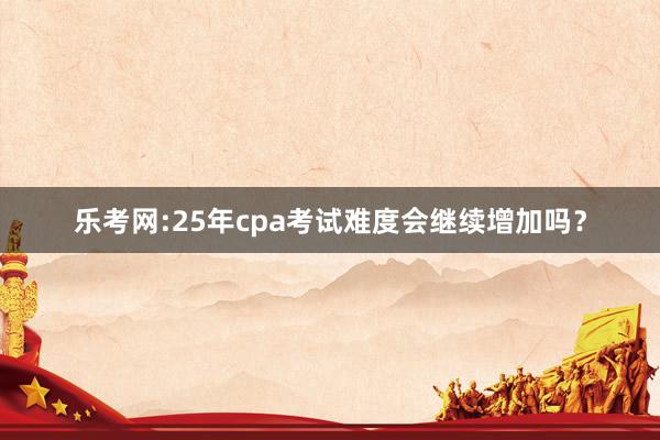 乐考网:25年cpa考试难度会继续增加吗？