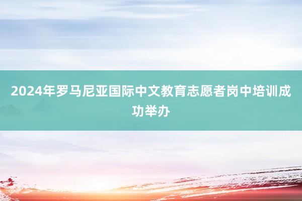 2024年罗马尼亚国际中文教育志愿者岗中培训成功举办