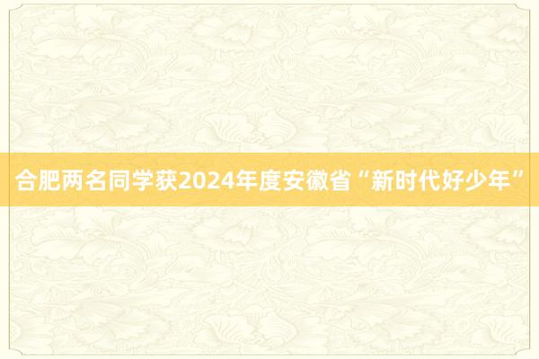 合肥两名同学获2024年度安徽省“新时代好少年”