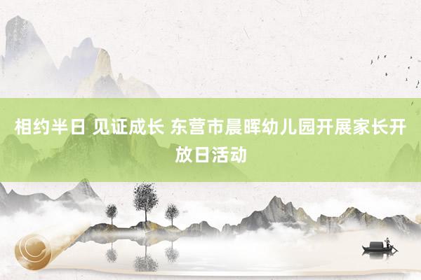 相约半日 见证成长 东营市晨晖幼儿园开展家长开放日活动