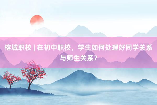 榕城职校 | 在初中职校，学生如何处理好同学关系与师生关系？