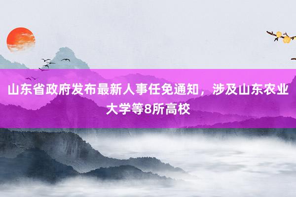 山东省政府发布最新人事任免通知，涉及山东农业大学等8所高校