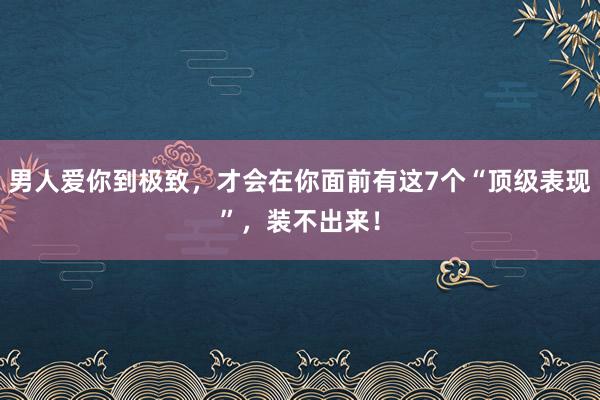 男人爱你到极致，才会在你面前有这7个“顶级表现”，装不出来！