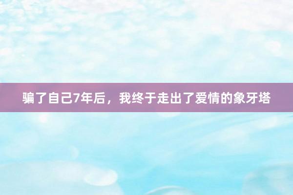 骗了自己7年后，我终于走出了爱情的象牙塔