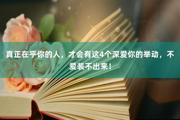 真正在乎你的人，才会有这4个深爱你的举动，不爱装不出来！