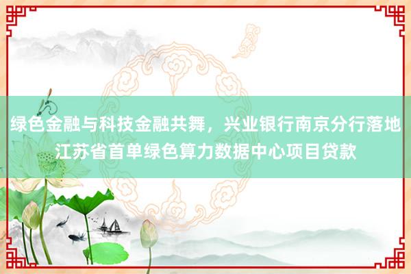 绿色金融与科技金融共舞，兴业银行南京分行落地江苏省首单绿色算力数据中心项目贷款