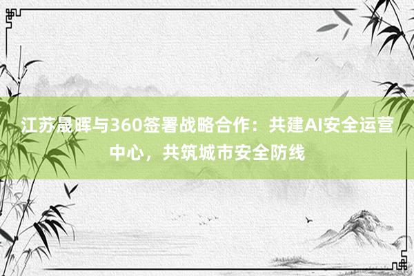 江苏晟晖与360签署战略合作：共建AI安全运营中心，共筑城市安全防线