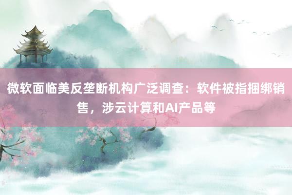 微软面临美反垄断机构广泛调查：软件被指捆绑销售，涉云计算和AI产品等