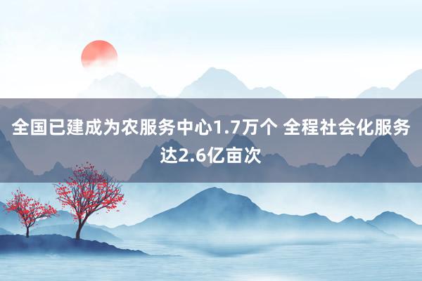 全国已建成为农服务中心1.7万个 全程社会化服务达2.6亿亩次