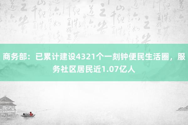 商务部：已累计建设4321个一刻钟便民生活圈，服务社区居民近1.07亿人