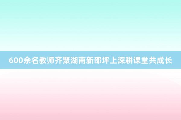 600余名教师齐聚湖南新邵坪上深耕课堂共成长