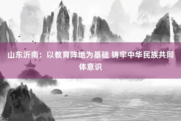 山东沂南：以教育阵地为基础 铸牢中华民族共同体意识