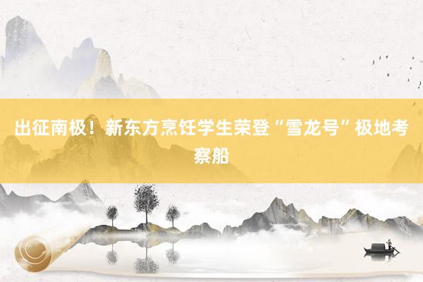 出征南极！新东方烹饪学生荣登“雪龙号”极地考察船