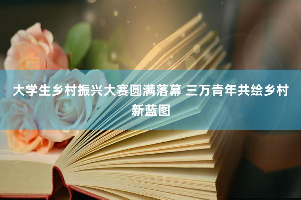 大学生乡村振兴大赛圆满落幕 三万青年共绘乡村新蓝图