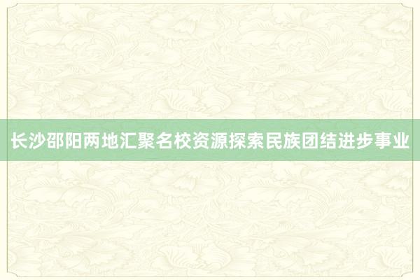 长沙邵阳两地汇聚名校资源探索民族团结进步事业