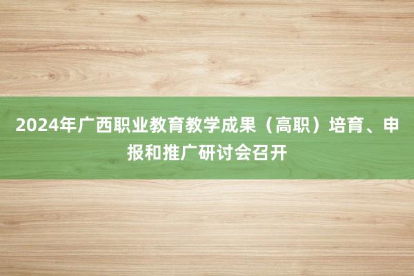 2024年广西职业教育教学成果（高职）培育、申报和推广研讨会召开