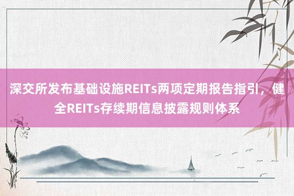 深交所发布基础设施REITs两项定期报告指引，健全REITs存续期信息披露规则体系