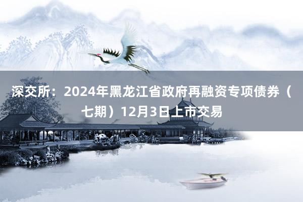 深交所：2024年黑龙江省政府再融资专项债券（七期）12月3日上市交易