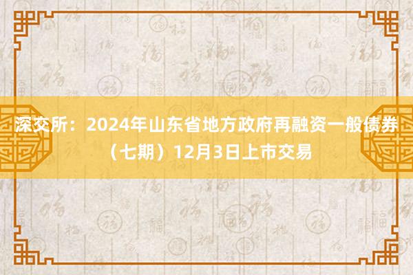 深交所：2024年山东省地方政府再融资一般债券（七期）12月3日上市交易