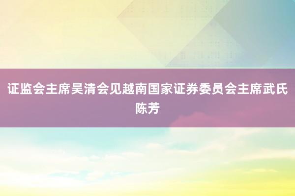 证监会主席吴清会见越南国家证券委员会主席武氏陈芳