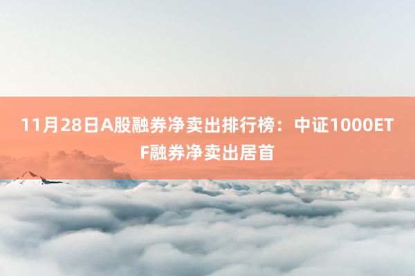 11月28日A股融券净卖出排行榜：中证1000ETF融券净卖出居首