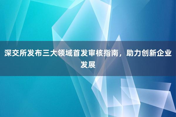 深交所发布三大领域首发审核指南，助力创新企业发展