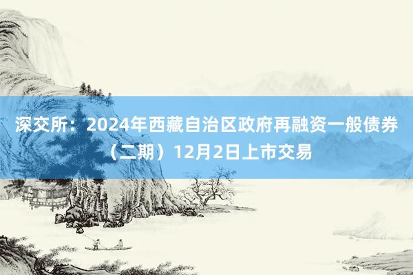 深交所：2024年西藏自治区政府再融资一般债券（二期）12月2日上市交易