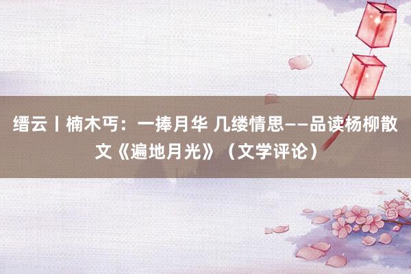 缙云丨楠木丐：一捧月华 几缕情思——品读杨柳散文《遍地月光》（文学评论）