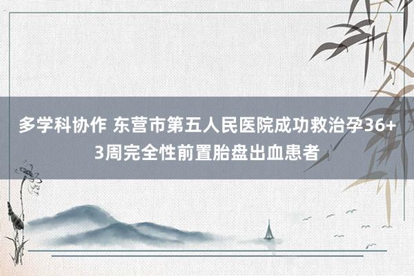 多学科协作 东营市第五人民医院成功救治孕36+3周完全性前置胎盘出血患者