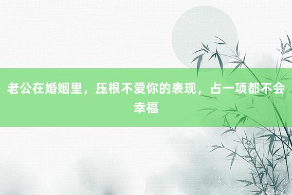 老公在婚姻里，压根不爱你的表现，占一项都不会幸福