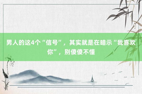 男人的这4个“信号”，其实就是在暗示“我喜欢你”，别傻傻不懂