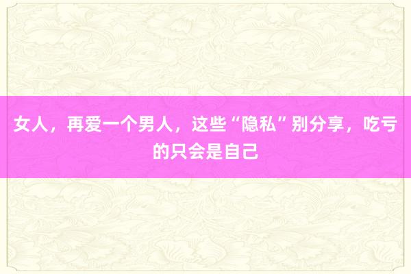 女人，再爱一个男人，这些“隐私”别分享，吃亏的只会是自己