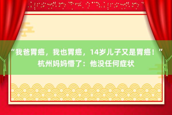 “我爸胃癌，我也胃癌，14岁儿子又是胃癌！”杭州妈妈懵了：他没任何症状