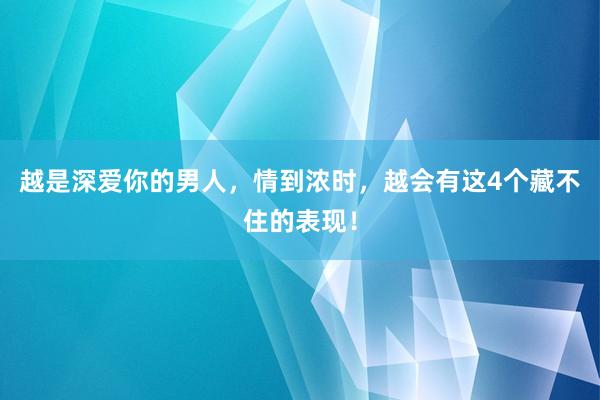 越是深爱你的男人，情到浓时，越会有这4个藏不住的表现！