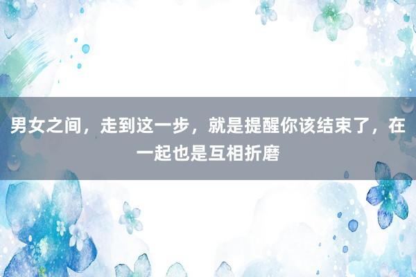 男女之间，走到这一步，就是提醒你该结束了，在一起也是互相折磨