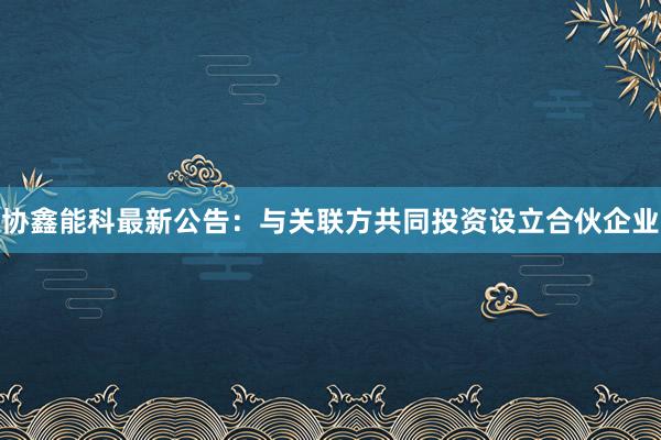 协鑫能科最新公告：与关联方共同投资设立合伙企业